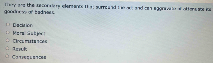 They are the secondary elements that surround the act and can aggravate of attenuate its
goodness of badness.
Decision
Moral Subject
Circumstances
Result
Consequences