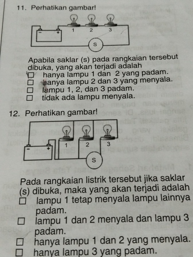 Perhatikan gambar!
Apabila saklar (s) pada rangkaian tersebut
dibuka, yang akan terjadi adalah
hanya lampu 1 dan 2 yang padam.
hanya lampu 2 dan 3 yang menyala.
lampu 1, 2, dan 3 padam.
tidak ada lampu menyala.
12. Perhatikan gambar!
Pada rangkaian listrik tersebut jika saklar
(s) dibuka, maka yang akan terjadi adalah
lampu 1 tetap menyala lampu lainnya
padam.
lampu 1 dan 2 menyala dan lampu 3
padam.
hanya lampu 1 dan 2 yang menyala.
hanya lampu 3 yang padam.