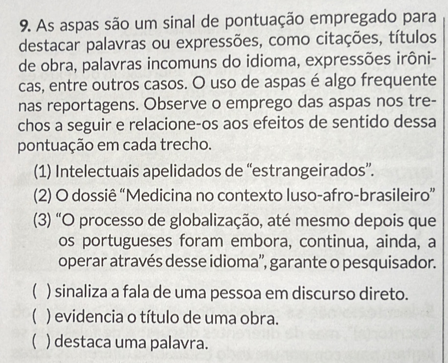 As aspas são um sinal de pontuação empregado para
destacar palavras ou expressões, como citações, títulos
de obra, palavras incomuns do idioma, expressões irôni-
cas, entre outros casos. O uso de aspas é algo frequente
nas reportagens. Observe o emprego das aspas nos tre-
chos a seguir e relacione-os aos efeitos de sentido dessa
pontuação em cada trecho.
(1) Intelectuais apelidados de “estrangeirados”.
(2) O dossiê “Medicina no contexto luso-afro-brasileiro”
(3) “O processo de globalização, até mesmo depois que
os portugueses foram embora, continua, ainda, a
operar através desse idioma'', garante o pesquisador.
( ) sinaliza a fala de uma pessoa em discurso direto.
 ) evidencia o título de uma obra.
( ) destaca uma palavra.