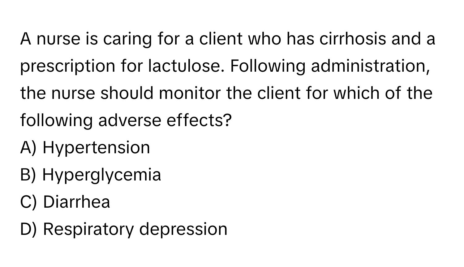 A nurse is caring for a client who has cirrhosis and a prescription for lactulose. Following administration, the nurse should monitor the client for which of the following adverse effects? 

A) Hypertension
B) Hyperglycemia
C) Diarrhea
D) Respiratory depression