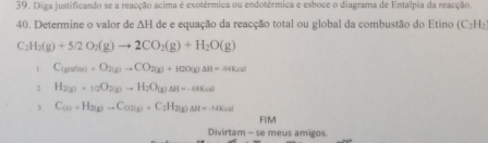 Diga justificando se a reacção acima é exotérmica ou endotérmica e esboce o diagrama de Entalpia da reacção.
40. Determine o valor de ∆H de e equação da reacção total ou global da combustão do Etino (C_2H_2
C. H_2(g)+5/2O_2(g)to 2CO_2(g)+H_2O(g)
1 C_(gnf(x)+O_2(g)to CO_2(g)+H2O(g)Delta H=-44K(s)
2 H_2(g)+_1/2O_2(g)to H_2O(g)Delta H=-68kml
3 C_(x)+H_2(g)C_(gC_O2(g)+C_2H_2(g)Delta H=-546=ml
FiM
Divirtam - se meus amigos