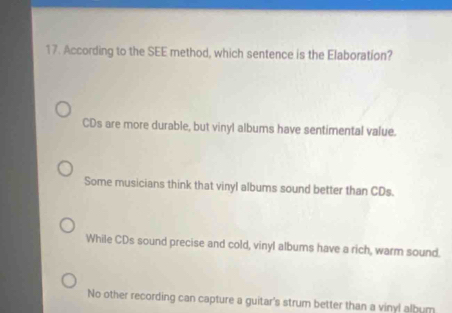 According to the SEE method, which sentence is the Elaboration?
CDs are more durable, but vinyl albums have sentimental value.
Some musicians think that vinyl albums sound better than CDs.
While CDs sound precise and cold, vinyl albums have a rich, warm sound.
No other recording can capture a guitar's strum better than a vinyl album