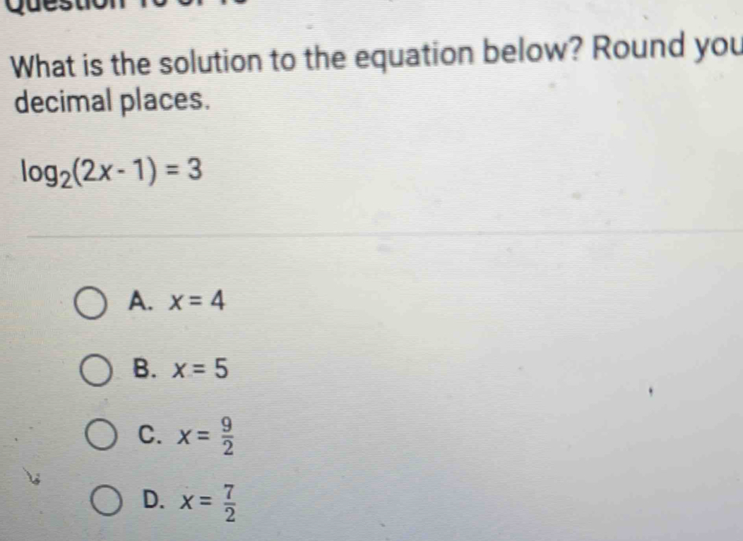 What is the solution to the equation below? Round you
decimal places.
log _2(2x-1)=3
A. x=4
B. x=5
C. x= 9/2 
D. x= 7/2 