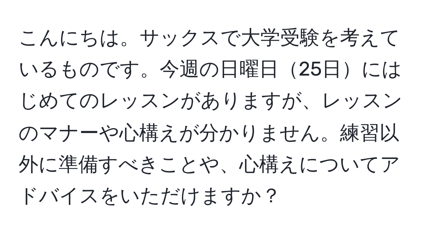 こんにちは。サックスで大学受験を考えているものです。今週の日曜日25日にはじめてのレッスンがありますが、レッスンのマナーや心構えが分かりません。練習以外に準備すべきことや、心構えについてアドバイスをいただけますか？