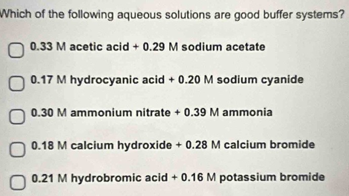 Which of the following aqueous solutions are good buffer systems?
0.33 M acetic acid + 0.29 M sodium acetate
0.17 M hydrocyanic acid + 0.20 M sodium cyanide
0.30 M ammonium nitrate + 0.39 M ammonia
0.18 M calcium hydroxide + 0.28 M calcium bromide
0.21 M hydrobromic acid + 0.16 M potassium bromide