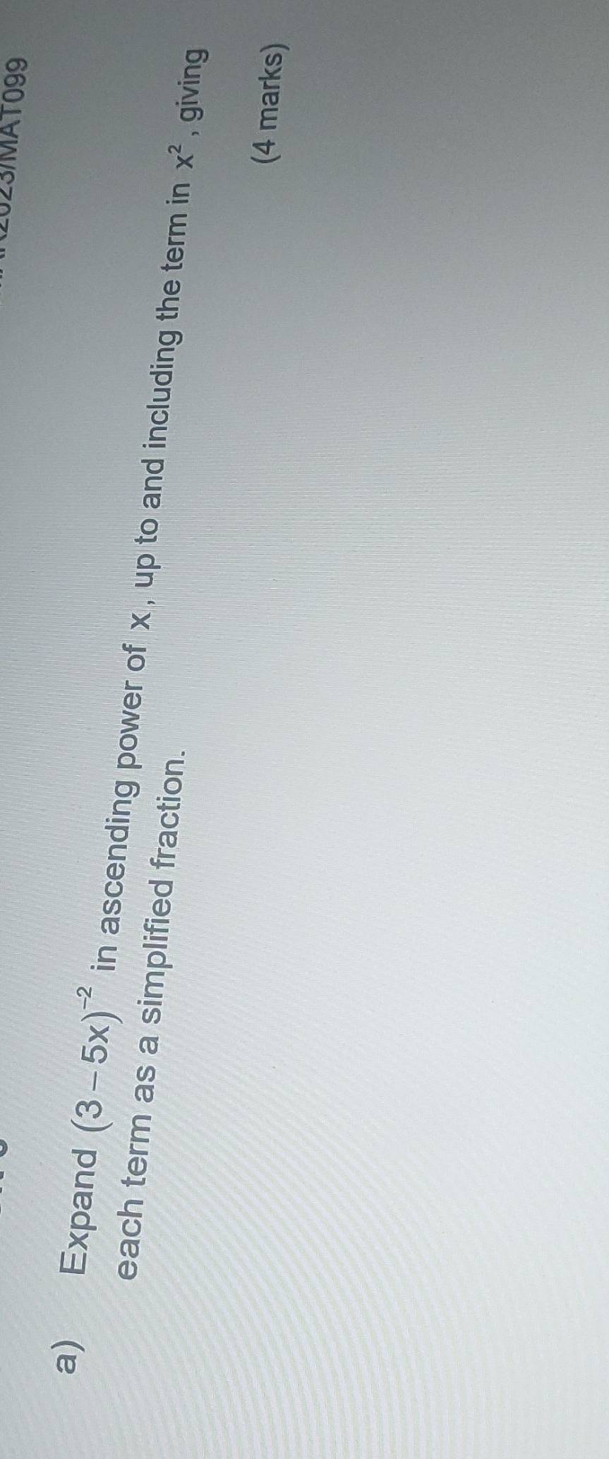 (2023/MAT099 
a) Expand (3-5x)^-2 in ascending power of x , up to and including the term in x^2 , giving 
each term as a simplified fraction. 
(4 marks)