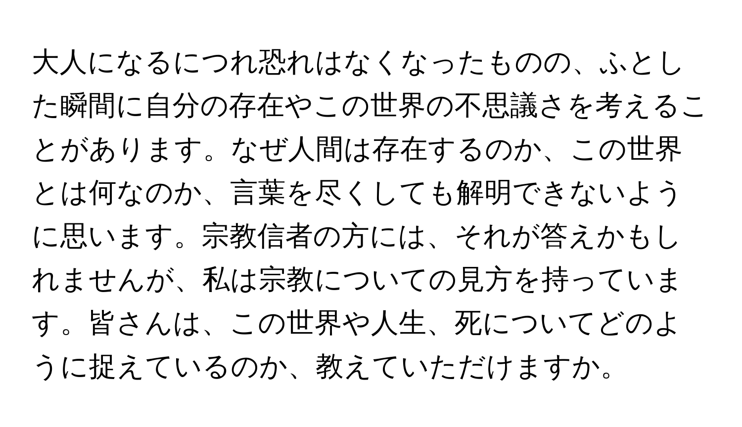 大人になるにつれ恐れはなくなったものの、ふとした瞬間に自分の存在やこの世界の不思議さを考えることがあります。なぜ人間は存在するのか、この世界とは何なのか、言葉を尽くしても解明できないように思います。宗教信者の方には、それが答えかもしれませんが、私は宗教についての見方を持っています。皆さんは、この世界や人生、死についてどのように捉えているのか、教えていただけますか。