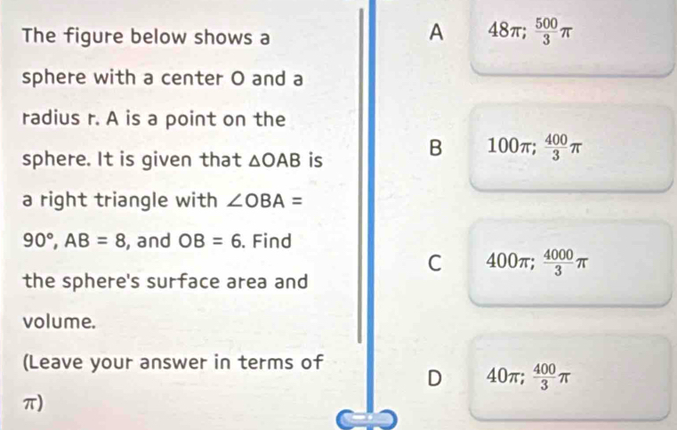 The figure below shows a
A 48π;  500/3 π
sphere with a center O and a
radius r. A is a point on the
sphere. It is given that △ OAB is
B 100π;  400/3 π
a right triangle with ∠ OBA=
90°, AB=8 , and OB=6. Find
C 400π;  4000/3 π
the sphere's surface area and
volume.
(Leave your answer in terms of
D 40π;  400/3 π
π)