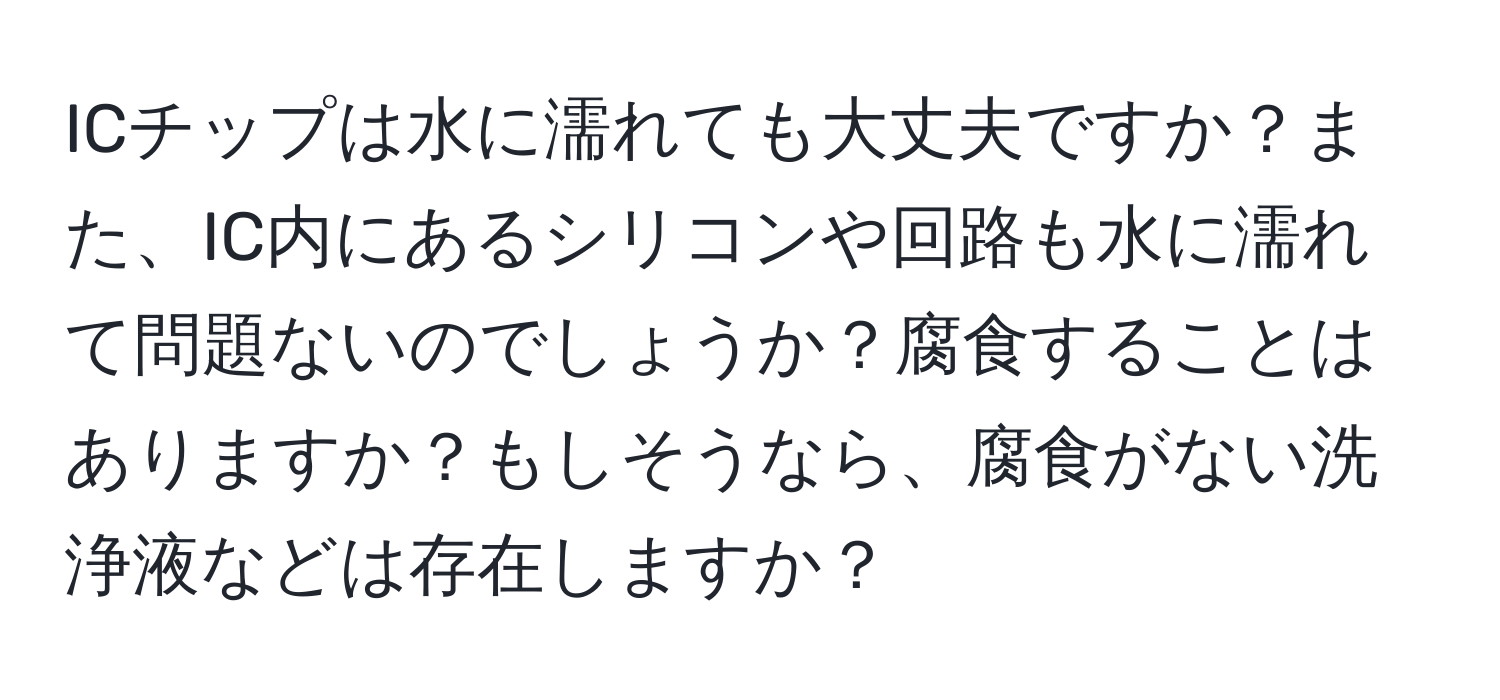 ICチップは水に濡れても大丈夫ですか？また、IC内にあるシリコンや回路も水に濡れて問題ないのでしょうか？腐食することはありますか？もしそうなら、腐食がない洗浄液などは存在しますか？