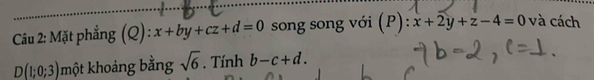 Mặt phẳng (Q) : x+by+cz+d=0 song song với (P): x+2y+z-4=0 và cách
D(1;0;3) một khoảng bằng sqrt(6). Tính b-c+d.