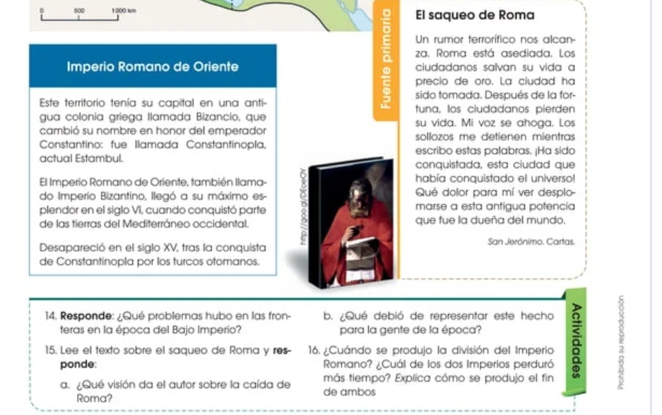 0 600 1:000 km El saqueo de Roma 
Un rumor terrorífico nos alcan- 
: za. Roma está asediada. Los 
Imperio Romano de Oriente ciudadanos salvan su vida a 
precio de oro. La ciudad ha
5 sido tomada. Después de la for- 
Este territorio tenía su capital en una anti- tuna, los ciudadanos pierden 
gua colonia griega llamada Bizancio, que su vida. Mi voz se ahoga. Los 
cambió su nombre en honor del emperador sollozos me detienen mientras 
Constantino: fue Ilamada Constantinopla, escribo estas palabras. ¡Ha sida 
actual Estambul. conquistada, esta ciudad que 
El Imperio Romano de Oriente, también llama- había conquistado el universo! 
do Imperio Bizantino, llegó a su máximo es- B Qué dolor para mí ver desplo- 
plendor en el siglo VI, cuando conquistó parte marse a esta antigua potencia 
de las tierras del Mediterráneo occidental. que fue la dueña del mundo, 
Desapareció en el siglo XV, tras la conquista San Jerónimo. Cartas, 
de Constantinopla por los turcos otomanos. 
14. Responde: ¿Qué problemas hubo en las fron- b. ¿Qué debió de representar este hecho 
teras en la época del Bajo Imperio? para la gente de la época? 
15. Lee el texto sobre el saqueo de Roma y res- 16. ¿Cuándo se produjo la división del Imperio ā 2
ponde: Romano? ¿Cuál de los dos Imperios perduró 
más tiempo? Explica cómo se produjo el fin 
a. ¿Qué visión da el autor sobre la caída de de ambos 
Roma?