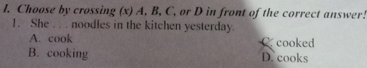 Choose by crossing (x) A, B, C, or D in front of the correct answer!
1. She . . . noodles in the kitchen yesterday.
A. cook C. cooked
B. cooking D. cooks