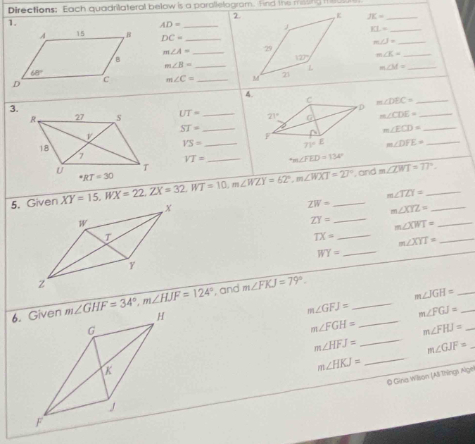 Directions: Each quadrilateral below is a parallelogram. Find the mosing i  eow
2.
JK= _
1.
_ AD=
_ KL=
DC= _ m∠ J= _
m∠ A= _
m∠ K= _
_ m∠ B=
m∠ M= _
m∠ C= _
4.
m∠ DEC= _
3.
UT= _ m∠ CDE= _
ST= _
_ m∠ ECD=
_ VS=
m∠ DFE= _
_ VT=
m∠ FED=134°
XY=15,WX=22,ZX=32,WT=10,m∠ WZY=62°,m∠ WXT=27^((circ)^*RT=30 _
, and m∠ ZWT=77^circ).
_ m∠ TZY=
ZW= m∠ XYZ= _
ZY= _ m∠ XWT= _
TX= _ m∠ XYT= _
WY= _
, and m∠ FKJ=79°.
m∠ GHF=34°,m∠ HJF=124° _ m∠ JGH= __
m∠ GFJ= m∠ FGJ=
m∠ FGH= _ m∠ FHJ= _
m∠ HFJ= _ m∠ GJF= _
m∠ HKJ= _
@ Gina Wilson (All Things Algel