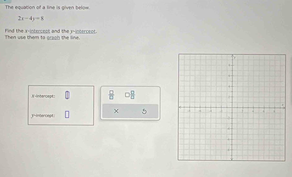 The equation of a line is given below.
2x-4y=8
Find the x-intercept and the y-intercept. 
Then use them to graph the line.
 □ /□   □  □ /□   
x-intercept: 
× 
y-intercept: