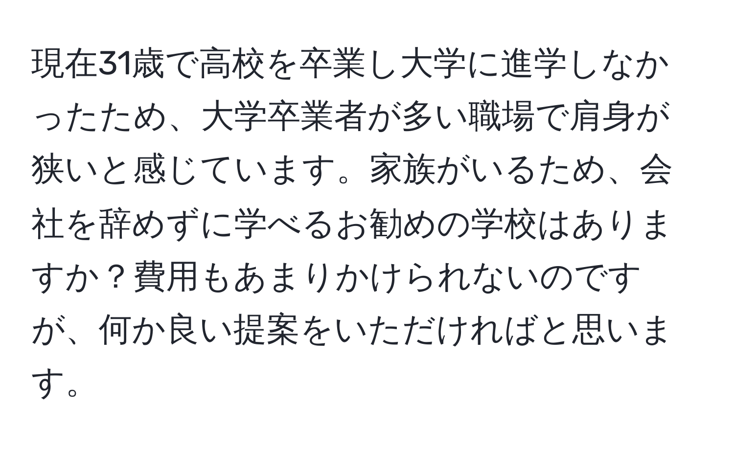 現在31歳で高校を卒業し大学に進学しなかったため、大学卒業者が多い職場で肩身が狭いと感じています。家族がいるため、会社を辞めずに学べるお勧めの学校はありますか？費用もあまりかけられないのですが、何か良い提案をいただければと思います。