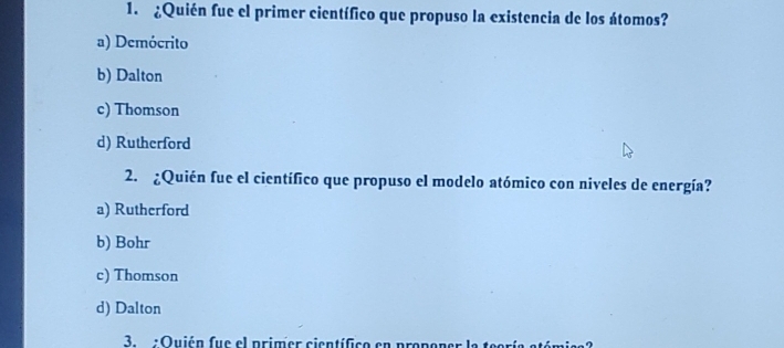 ¿Quién fue el primer científico que propuso la existencia de los átomos?
a) Demócrito
b) Dalton
c) Thomson
d) Rutherford
2. ¿Quién fue el científico que propuso el modelo atómico con niveles de energía?
a) Rutherford
b) Bohr
c) Thomson
d) Dalton
3. :Quién fue el primer científico en propener la teoría atómica?