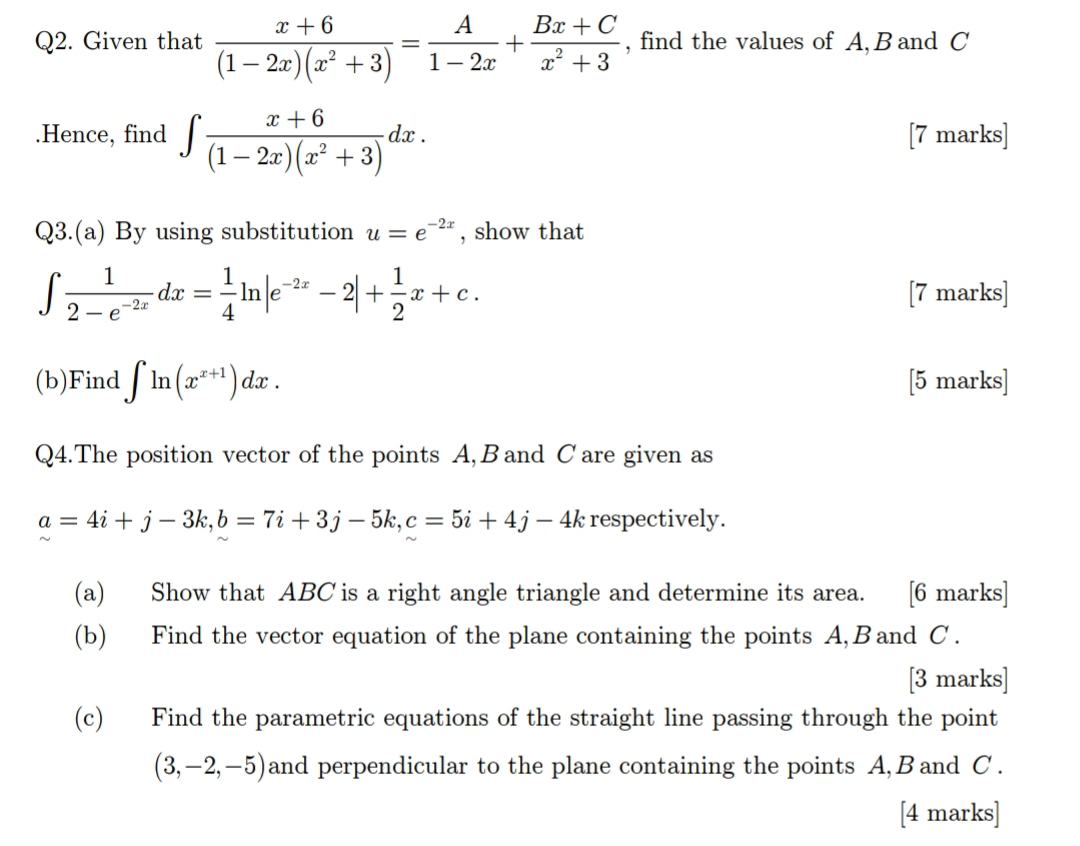 Given that  (x+6)/(1-2x)(x^2+3) = A/1-2x + (Bx+C)/x^2+3  , find the values of A, B and C.Hence, find ∈t  (x+6)/(1-2x)(x^2+3) dx. [7 marks] 
Q3.(a) By using substitution u=e^(-2x) , show that
∈t  1/2-e^(-2x) dx= 1/4 ln |e^(-2x)-2|+ 1/2 x+c. 
[7 marks] 
(b)Find ∈t ln (x^(x+1))dx. [5 marks] 
Q4.The position vector of the points A, B and C are given as
a=4i+j-3k, b=7i+3j-5k, c=5i+4j-4k respectively. 
(a) Show that ABC is a right angle triangle and determine its area. [6 marks] 
(b) Find the vector equation of the plane containing the points A, Band C. 
[3 marks] 
(c) Find the parametric equations of the straight line passing through the point
(3,-2,-5) and perpendicular to the plane containing the points A, Band C. 
[4 marks]