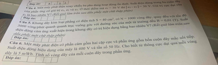 Đáp án: 。 2 
Câu 4, Một máy phát điện xoay chiều ba pha đang hoạt động ổn định. Suất điện động trong ba cuộn đây 
Của phần ứng có giá trị eị, e2 và e3. Ở thời điểm mà e e_1=30V thì |ex- C3 |-30V. Giá trị cực đại của 
S1 là bao nhiêu V? (Kết quả làm tròn sau đấu phẩy một chữ thập phân) 
Dáp án: 
Câu S. Khung dây kim loại phẳng có diện tích S=40cm^2 , có N=1000 vòng dây, quay đều với tốc độ
3000 vòng /phúi quanh quanh trục vuông góc với đường sức của một từ trường đều B=0,01
điện động cảm ứng xuất hiện trong khung dây có trị hiệu dụng bằng bao nhiêu V? (Kết quả làm tròn sau (T). Suất 
đầu phẩy một chữ thập phần) 
Đáp án: 
Câu 6. Một máy phát điện có phần cảm gồm hai cặp cực và phần ứng gồm bốn cuộn dây mắc nổi tiếp 
Suất diện động hiệu dụng của máy là 400 V và tần số 50 Hz. Cho biết từ thông cực đại qua mỗi vòng
dây là 5 mWb. Tính số vòng dây của mỗi cuộn dây trong phần ứng. 
Đáp án: