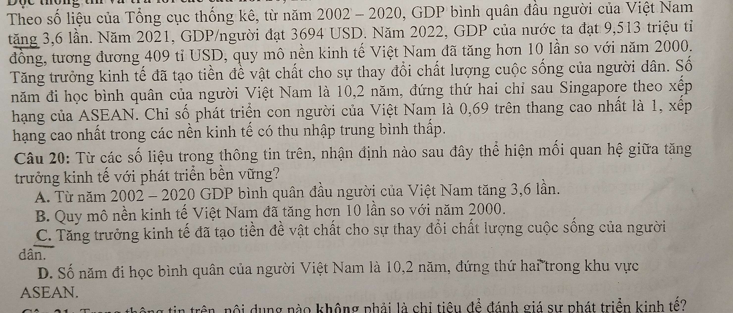 Theo số liệu của Tổng cục thống kê, từ năm 2002 - 2020, GDP bình quân đầu người của Việt Nam
tăng 3,6 lần. Năm 2021, GDP/người đạt 3694 USD. Năm 2022, GDP của nước ta đạt 9,513 triệu tỉ
đồng, tương đương 409 tỉ USD, quy mô nền kinh tế Việt Nam đã tăng hơn 10 lần so với năm 2000.
Tăng trưởng kinh tế đã tạo tiền đề vật chất cho sự thay đổi chất lượng cuộc sống của người dân. Số
năm đi học bình quân của người Việt Nam là 10, 2 năm, đứng thứ hai chỉ sau Singapore theo xếp
hạng của ASEAN. Chỉ số phát triển con người của Việt Nam là 0,69 trên thang cao nhất là 1, xếp
hạng cao nhất trong các nền kinh tế có thu nhập trung bình thấp.
Câu 20: Từ các số liệu trong thông tin trên, nhận định nào sau đây thể hiện mối quan hệ giữa tăng
trưởng kinh tế với phát triển bền vững?
A. Từ năm 2002 - 2020 GDP bình quân đầu người của Việt Nam tăng 3, 6 lần.
B. Quy mô nền kinh tế Việt Nam đã tăng hơn 10 lần so với năm 2000.
C. Tăng trưởng kinh tế đã tạo tiền đề vật chất cho sự thay đổi chất lượng cuộc sống của người
dân.
D. Số năm đi học bình quân của người Việt Nam là 10, 2 năm, đứng thứ hai trong khu vực
ASEAN.
g tin trên, nội dụng nào không phải là chỉ tiêu để đánh giá sự phát triển kinh tế?