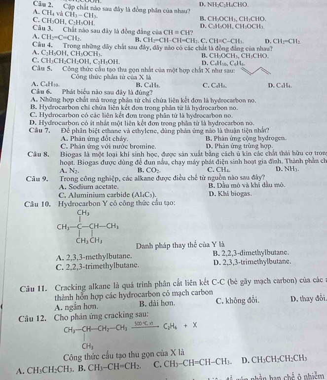 D. NH_2C_2H_4CHO.
Câu 2. Cặp chất nào sau đây là đồng phân của nhau?
A. CH_4 và CH_3-CH_3.
C. CH_3OH,C_2H_5OH.
B. CH_3OCH_3,CH_3CHO.
D. C_2H_5OH,CH_3OCH_3
Câu 3. Chất nào sau đây là đồng đẳng của CHequiv CH
A. CH_2=C=CH_2.
B. CH_2=CH-CH=CH_2.C. CHequiv C-CH_3. D. CH_2=CH_2.
Câu 4. Trong những dãy chất sau đây, dãy nào có các chất là đồng đẳng của nhau?
A. C_2H_5OH,CH_3OCH_3.
B. CH_3OCH_3,CH_3CHO.
C. CH_3CH_2CH_2OH,C_2H_5OH.
D. C_4H_10,C_6H_6.
Câu 5. Công thức cấu tạo thu gọn nhất của một hợp chất X như sau:
Công thức phân tử của X là
A. C_4H_10. B. C₄Hя. C. C _4H_6 D. C₄H₄.
Câu 6. Phát biểu nào sau đây là đúng?
A. Những hợp chất mà trong phân tử chỉ chứa liên kết đơn là hydrocarbon no.
B. Hydrocarbon chỉ chứa liên kết đơn trong phân tử là hydrocarbon no.
C. Hydrocarbon có các liên kết đơn trong phân tử là hydrocarbon no.
D. Hydrocarbon có ít nhất một liên kết đơn trong phân tử là hydrocarbon no.
Câu 7. Để phân biệt ethane và ethylene, dùng phản ứng nào là thuận tiện nhất?
A. Phản ứng đốt cháy. B. Phản ứng cộng hydrogen.
C. Phản ứng với nước bromine. D. Phản ứng trùng hợp.
Câu 8. Biogas là một loại khí sinh học, được sản xuất bằng cách ủ kín các chất thải hữu cơ trong
hoạt. Biogas được dùng đề đun nấu, chạy máy phát điện sinh hoạt gia đình. Thành phần ch
A. N_2. CO_2. C. CH_4 D. NH3.
B.
Câu 9. Trong công nghiệp, các alkane được điều chế từ nguồn nào sau đây?
A. Sodium acetate. B. Dầu mỏ và khí dầu mỏ.
C. Aluminium carbide (Al_4C_3). D. Khí biogas.
Câu 10. Hydrocarbon Y có công thức cấu tạo:
CH_3-beginarrayr CH_3 CH_CH_3CH_3
Danh pháp thay thể của Y là
A. 2,3,3-methylbutane. B. 2,2,3-dimethylbutane.
C. 2,2,3-trimethylbutane. D. 2,3,3-trimethylbutane.
Câu 11. Cracking alkane là quá trình phân cắt liên kết C-C (bê gãy mạch carbon) của các :
thành hỗn hợp các hydrocarbon có mạch carbon
A. ngắn hơn. B. dài hơn. C. không đổi. D. thay đổi.
Câu 12. Cho phản ứng cracking sau:
CH_3-CH-CH_2-CH_3xrightarrow 500°C.HC_2H_6+X
Công thức câu tạo thu gọn cia* 1a
A. CH_3CH_2CH_3.B.CH_3-CH=CH_2. C. CH_3-CH=CH-CH_3. D. CH_3CH_2CH_2CH_3. : n nhần han chế ô nhiễm