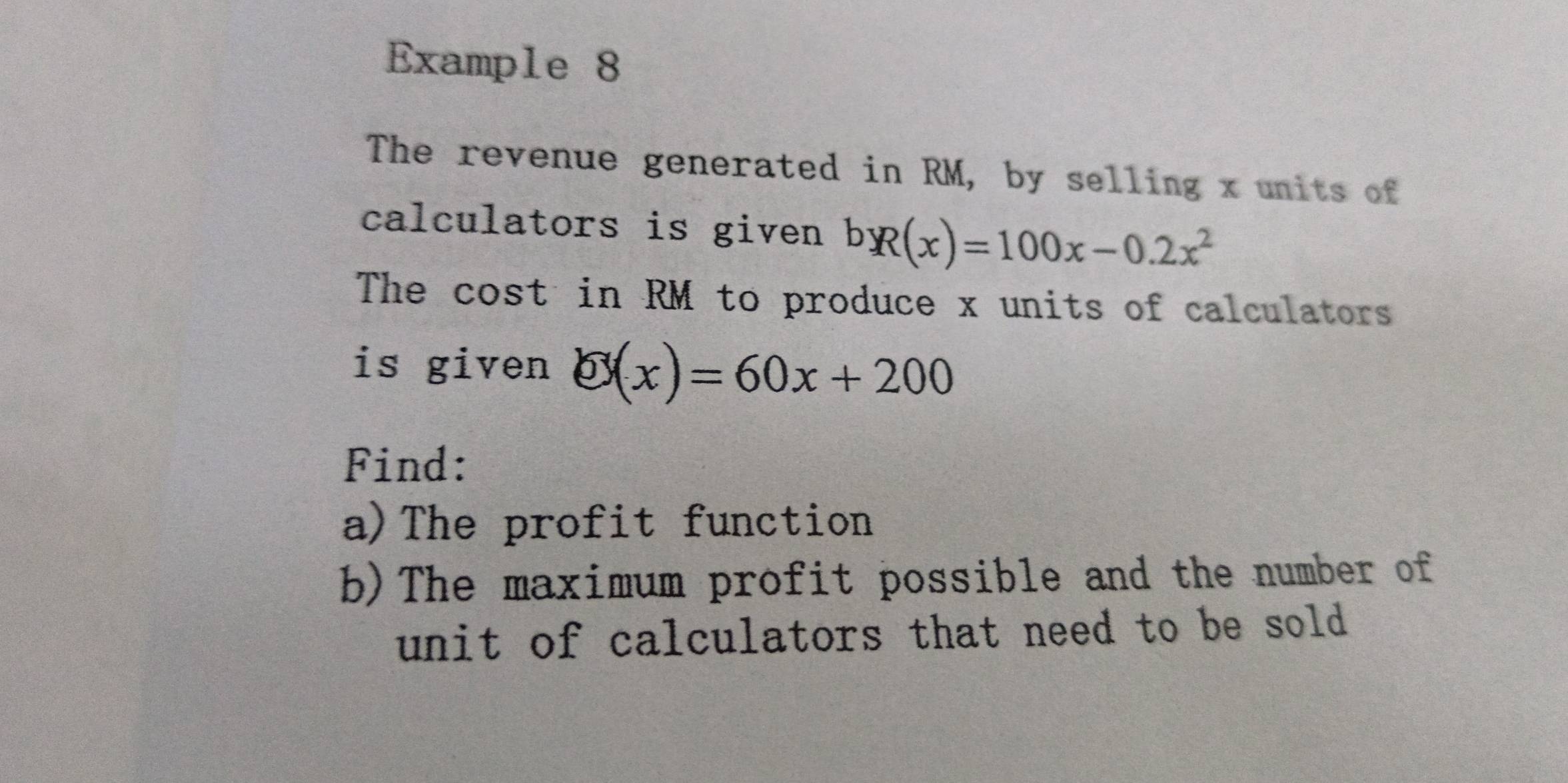 Example 8 
The revenue generated in RM, by selling x units of 
calculators is given bR(x)=100x-0.2x^2
The cost in RM to produce x units of calculators 
is given O(x)=60x+200
Find: 
a)The profit function 
b)The maximum profit possible and the number of 
unit of calculators that need to be sold