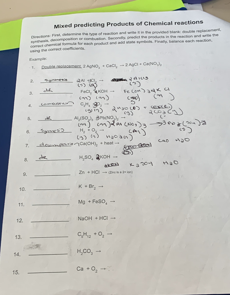 Mixed predicting Products of Chemical reactions 
Directions: First, determine the type of reaction and write it in the provided blank: double replacement, 
synthesis, decomposition or combustion. Secondly, predict the products in the reaction and write the 
correct chemical formula for each product and add state symbols. Finally, balance each reaction, 
using the correct coefficients. 
Example: 
1. Double replacement 2AgNO_3+CaCl_2to 2AgCl+Ca(NO_3)_2
2. 
_
+5Cl_
3. 
_ 
CI 
4. 
_ 
5. 
_ Al_2(SO_4)_3
6. 
_ H_2+
7. 
_ 
_ Ca(OH)_2 + heat
8. 
_ H_2SO_4 KOH 
9. 
_
Zn+HCl (Zinc is a 2+lon)
10._
K+Br_2
11._
Mg+FeSO_4
12._
NaOH+HCl
13._
C_5H_12+O_2
14. _ H_2CO_3
15._
Ca+O_2