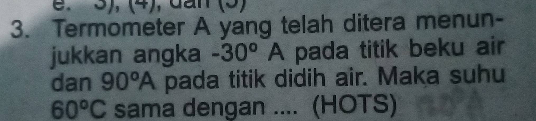 5), (4), dần (5) 
3. Termometer A yang telah ditera menun- 
jukkan angka -30°A pada titik beku air 
dan 90°A pada titik didih air. Maka suhu
60°C sama dengan .... (HOTS)