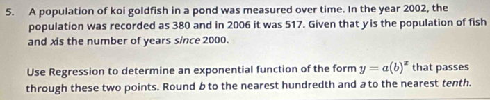 A population of koi goldfish in a pond was measured over time. In the year 2002, the 
population was recorded as 380 and in 2006 it was 517. Given that yis the population of fish 
and xis the number of years since 2000. 
Use Regression to determine an exponential function of the form y=a(b)^x that passes 
through these two points. Round b to the nearest hundredth and a to the nearest tenth.