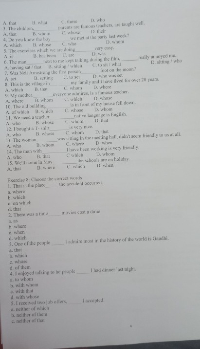 A. that B. what C. those D. who
3. The children,_ parents are famous teachers, are taught well.
A. that B. whom C. whose D. their
A. which B. whose we met at the party last week?
4. Do you know the boy C. who
D. whom
5. The exercises which we are doing _D. was
A. is B. has been C. are very easy.
6. The man_ next to me kept talking during the film. _really annoyed me. D. sitting / who
A. having sat / that B. sitting / which C. to sit / what
foot on the moon?
7. Was Neil Armstrong the first person_ D. who was set
8. This is the village in A. set B. setting_ C. to set my family and I have lived for over 20 years.
A. which B. thas C. whom D. where
everyone admires, is a famous teacher.
9. My mother, B. whom C. which D. whose
A. where
10. The old building _is in front of my house fell down.
A. of which B. which C. whose D. whom
A. who B. whose C. whom native language is English.
11. We need a teacher D. that
12. I bought a T- shirt_ is very nice.
A. who B. whose C. whom D. that
13. The woman,_ was sitting in the meeting hall, didn't seem friendly to us at all.
A. who B. whom C. where D. when
14. The man with_ I have been working is very friendly.
A. who B. that C which D. whom
15. We'll come in May_ the schools are on holiday.
A. that B. where C. which D. when
Exercise 8: Choose the correct words
1. That is the place_ the accident occurred.
a. where
b. which
c. on which
d. that
2. There was a time _movies cost a dime.
a， as
b. where
c. when
d. which
3. One of the people _I admire most in the history of the world is Gandhi.
a. that
b. which
e. whose
d. of them
4. I enjoyed talking to he people _I had dinner last night.
a. to whom
b. with whom
c. with that
d. with whose
5. I received two job offers. _I accepted.
a. neither of which
b. neither of them
c. neither of that