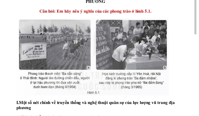 PHUONG 
Câu hồi: Em hãy nêu ý nghĩa của các phong trào ở hình 5.1. 
Phong trào thanh niên ''Ba sẵn sảng'' Học sinh trường cấp III Yên Hoà, Hà Nội 
ở Thái Bình: Người lên đường chiến đấu, người đăng kí phong trào ''Ba đám nhiệm'', 
ở lại hậu phương thi đua sản xuất sau này là phong trào phụ nữ ''Ba đầm đang" 
dưới bom đạn (tháng 8/1964) (tháng 3/1965) 
Hình 5.1
I.Một số nét chính về truyền thống và nghệ thuật quân sự của lực lượng vũ trang địa 
phương