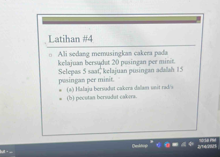 Latihan #4 
Ali sedang memusingkan cakera pada 
kelajuan bersudut 20 pusingan per minit. 
Selepas 5 saat, kelajuan pusingan adalah 15
pusingan per minit. 
(a) Halaju bersudut cakera dalam unit rad/s 
(b) pecutan bersudut cakera. 
10:58 PM 
Desktop 2/14/2025 
dut > ,.,