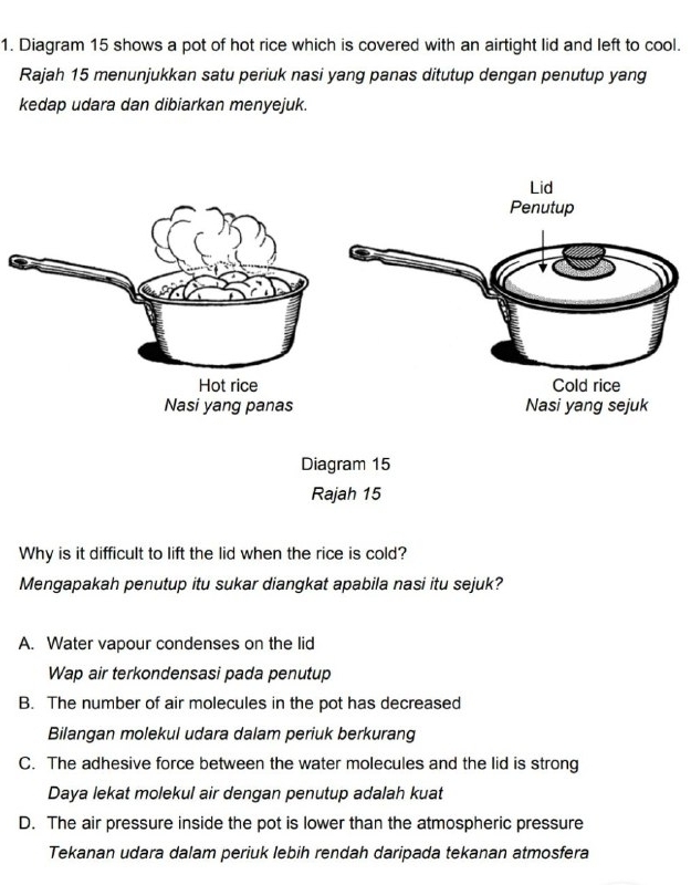 Diagram 15 shows a pot of hot rice which is covered with an airtight lid and left to cool.
Rajah 15 menunjukkan satu periuk nasi yang panas ditutup dengan penutup yang
kedap udara dan dibiarkan menyejuk.
Diagram 15
Rajah 15
Why is it difficult to lift the lid when the rice is cold?
Mengapakah penutup itu sukar diangkat apabila nasi itu sejuk?
A. Water vapour condenses on the lid
Wap air terkondensasi pada penutup
B. The number of air molecules in the pot has decreased
Bilangan molekul udara dalam periuk berkurang
C. The adhesive force between the water molecules and the lid is strong
Daya lekat molekul air dengan penutup adalah kuat
D. The air pressure inside the pot is lower than the atmospheric pressure
Tekanan udara dalam periuk lebih rendah daripada tekanan atmosfera