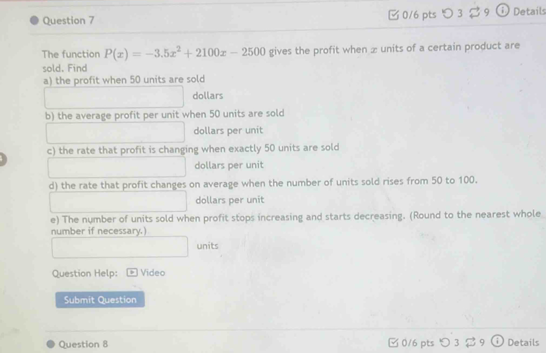 つ 3 3 9 ① Details 
The function P(x)=-3.5x^2+2100x-2500 gives the profit when æ units of a certain product are 
sold. Find 
a) the profit when 50 units are sold
dollars
b) the average profit per unit when 50 units are sold 
dollars per unit 
c) the rate that profit is changing when exactly 50 units are sold 
dollars per unit 
d) the rate that profit changes on average when the number of units sold rises from 50 to 100. 
dollars per unit 
e) The number of units sold when profit stops increasing and starts decreasing. (Round to the nearest whole 
number if necessary.) 
units 
Question Help: Video 
Submit Question 
Question 8 0/6 pts> 3 。 9 D Details