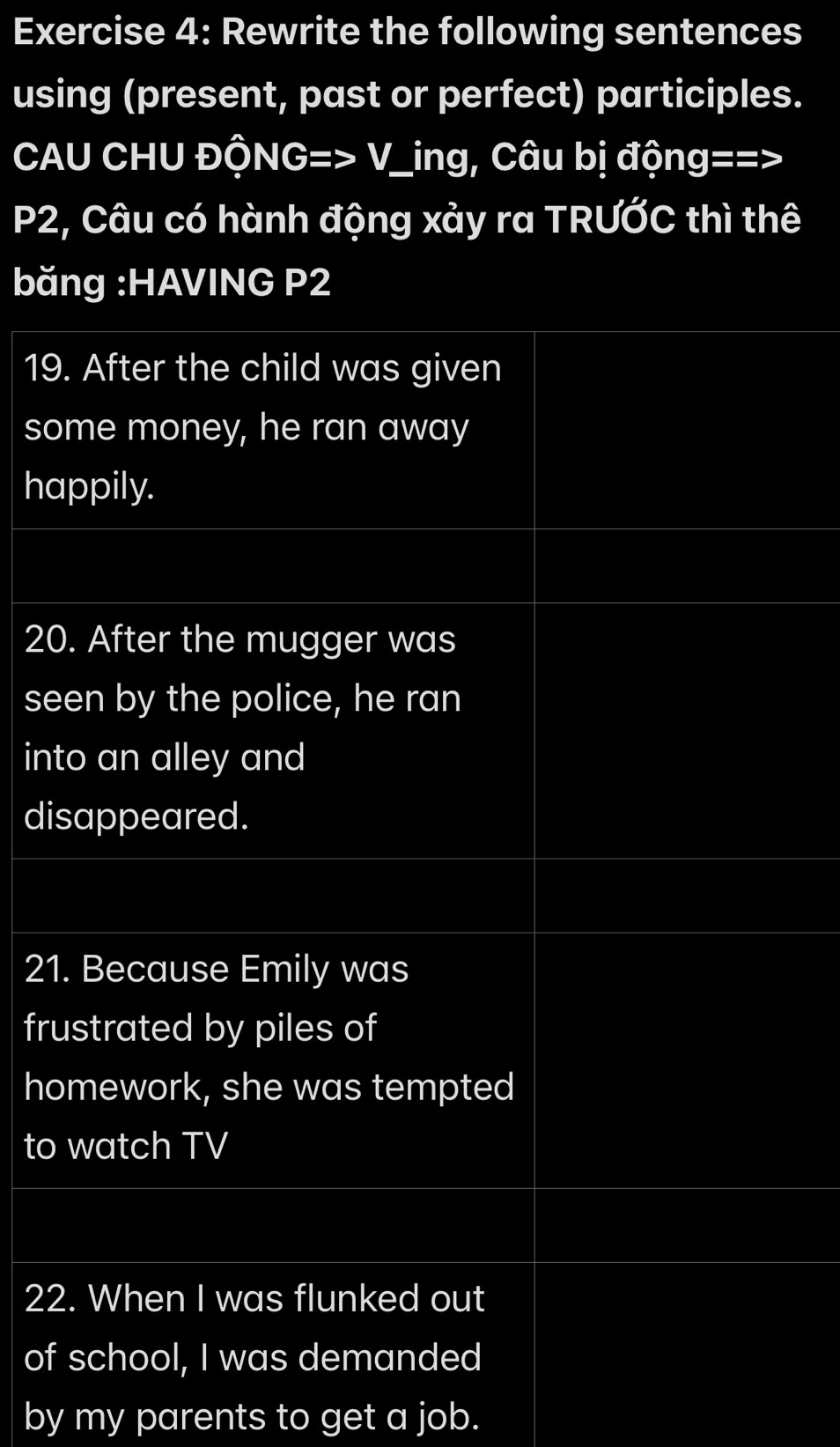 Rewrite the following sentences 
using (present, past or perfect) participles. 
CAU CHU ĐộNG=> V_ing, Câu bị động==>
P2, Câu có hành động xảy ra TRƯỚC thì thê 
băng :HAVING P2
19. After the child was given 
some money, he ran away 
happily. 
20. After the mugger was 
seen by the police, he ran 
into an alley and 
disappeared. 
21. Because Emily was 
frustrated by piles of 
homework, she was tempted 
to watch TV 
22. When I was flunked out 
of school, I was demanded 
by my parents to get a job.