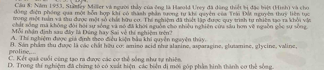 Năm 1953, Stanley Miller và người thầy của ông là Harold Urey đã dùng thiết bị đặc biệt (Hình) và cho
đòng điện phóng qua một hỗn hợp khí có thành phần tương tự khí quyền của Trái Đất nguyên thuỷ liên tục
trong một tuần và thu được một số chất hữu cơ. Thí nghiệm đã thiết lập được quy trình tự nhiên tạo ra khổi vật
chất sống mà không đòi hỏi sự sống và nó đã khởi nguồn cho nhiều nghiên cứu sâu hơn vẽ nguồn gốc sự sống.
Mỗi nhận định sau đây là Đúng hay Sai về thí nghiệm trên?
A. Thí nghiệm được giả định theo điều kiện bầu khí quyển nguyên thủy.
B. Sản phẩm thu được là các chất hữu cơ: amino acid như alanine, asparagine, glutamine, glycine, valine,
proline,...
C. Kết quả cuối cùng tạo ra được các cơ thể sống như tự nhiên.
D. Trong thí nghiệm đã chứng tỏ có xuất hiện các biến dị mới góp phần hình thành cơ thể sống.