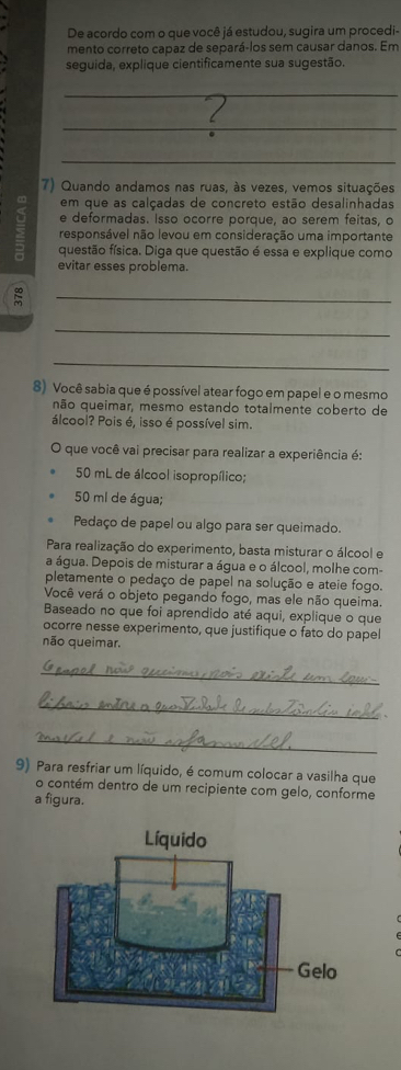 De acordo com o que você já estudou, sugira um procedi- 
mento correto capaz de separá-los sem causar danos. Em 
seguida, explique cientificamente sua sugestão. 
_ 
_ 
l 
_ 
7) Quando andamos nas ruas, às vezes, vemos situações 
∞ em que as calçadas de concreto estão desalinhadas 
e deformadas. Isso ocorre porque, ao serem feitas, o 
responsável não levou em consideração uma importante 
= questão física. Diga que questão é essa e explique como 
evitar esses problema. 
_ 
_ 
_ 
8) Você sabia que é possível atear fogo em papel e o mesmo 
qão queimar, mesmo estando totalmente coberto de 
álcool? Pois é, isso é possível sim. 
que você vai precisar para realizar a experiência é:
50 mL de álcool isopropílico;
50 ml de água; 
Pedaço de papel ou algo para ser queimado. 
Para realização do experimento, basta misturar o álcool e 
a água. Depois de misturar a água e o álcool, molhe com- 
pletamente o pedaço de papel na solução e ateie fogo. 
Você verá o objeto pegando fogo, mas ele não queima. 
Baseado no que foi aprendido até aqui, explique o que 
ocorre nesse experimento, que justifique o fato do pape 
não queimar. 
_ 
_ 
_ 
9) Para resfriar um líquido, é comum colocar a vasilha que 
o contém dentro de um recipiente com gelo, conforme 
a figura.