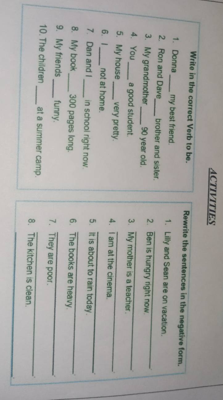 ACTIVITIES 
Write in the correct Verb to be. Rewrite the sentences in the negative form. 
1. Donna _my best friend. 1. Lilly and Sean are on vacation. 
_ 
2. Ron and Dave_ brother and sister. 

2. Ben is hungry right now. 
_ 
3. My grandmother _ 90 year oid. 
4. You_ a good student. 
3. My mother is a teacher. 
. 
5. My house_ very pretty. 4. I am at the cinema. 
. 
_ 
6.1 _not at home. 
5. It is about to rain today. 
_ 
7. Dan and I_ in school right now. 
8. My book_ 300 pages long. 
. 
6. The books are heavy. 
9. My friends_ funny. 7. They are poor. 
10. The children _at a summer camp._ 
` 
8. The kitchen is clean. 
_