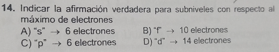 Indicar la afirmación verdadera para subniveles con respecto al
máximo de electrones
A) “ s ” → 6 electrones B) “ f ” → 10 electrones
C) “ p ” 6 electrones D) “ d ” 14 electrones