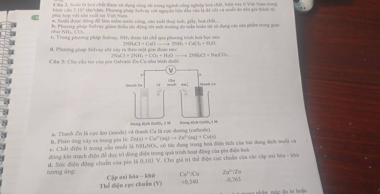 Cầu 2. Soda là hoá chất được sử dụng rộng rãi trong ngành công nghiệp hoá chất, hiện nay ở Việt Nam trung
bình cần 5.10^5 tấn/năm. Phương pháp Solvay với nguyên liệu đầu vào là đá vôi và muối ăn nên giá thành rè,
phủ hợp với sản xuất tại Việt Nam.
a. Soda được dùng để làm mềm nước cứng, sản xuất thuỷ tinh, giấy, hoá chất,...
b. Phương pháp Solvay giảm thiểu tác động tới môi trường do tuần hoàn tái sử dụng các sản phẩm trung gian
như NH_3,CO_2,...
c. Trong phương pháp Solvay, NH₃ được tái chế qua phương trình hoá học sau:
2NH_4Cl+CaOto 2NH_3+CaCl_2+H_2O.
d. Phương pháp Solvay chỉ xảy ra theo một giai đoạn sau:
2NaCl+2NH_3+CO_2+H_2Oto 2NH_4Cl+Na_2CO_3
Câu 3: Cho cấu tạo của pin Galvani Zn-Cu 1 như hình dưới:
a. Thanh Zn là cực âm (anode) và thanh Cu là cực dương (cathode).
b. Phản ứng xảy ra trong pin là: Zn(s)+Cu^(2+)(aq)to Zn^(2+)(aq)+Cu(s).
c. Chất điện li trong cầu muối là NH_4NO_3 s, có tác dụng trung hoà điện tích của hai dung dịch muối và
đóng kín mạch điện để duy trì dòng điện trong quá trình hoạt động của pin điện hoá.
d. Sức điện động chuẩn của pin là 0,103 V. Cho giá trị thế điện cực chuẩn của các cặp oxi hóa - khử
tương ứng: Zn^(2+)/Zn
Cặp oxi hóa - khử Cu^(2+)/Cu
Thế điện cực chuẩn (V) +0,340 -0,763
lg nhãn mác do in hoặc