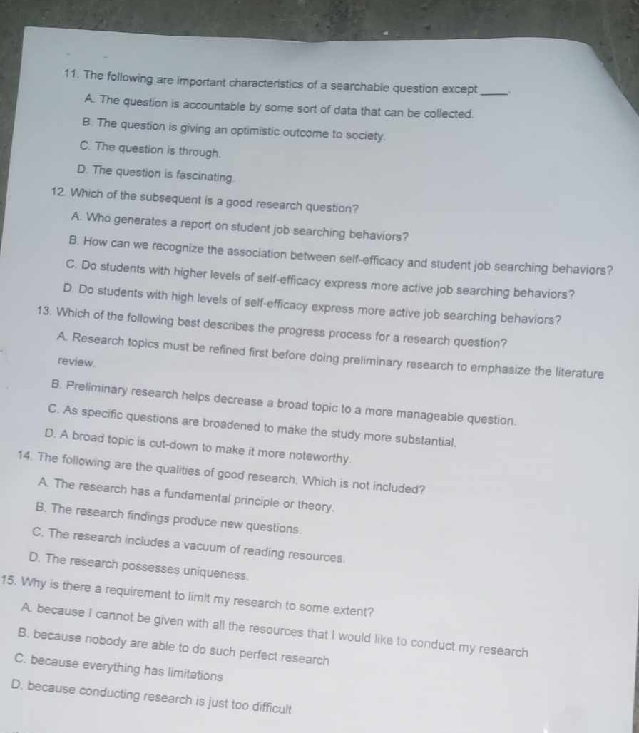 The following are important characteristics of a searchable question except _.
A. The question is accountable by some sort of data that can be collected.
B. The question is giving an optimistic outcome to society.
C. The question is through.
D. The question is fascinating
12. Which of the subsequent is a good research question?
A. Who generates a report on student job searching behaviors?
B. How can we recognize the association between self-efficacy and student job searching behaviors?
C. Do students with higher levels of self-efficacy express more active job searching behaviors?
D. Do students with high levels of self-efficacy express more active job searching behaviors?
13. Which of the following best describes the progress process for a research question?
A. Research topics must be refined first before doing preliminary research to emphasize the literature
review.
B. Preliminary research helps decrease a broad topic to a more manageable question.
C. As specific questions are broadened to make the study more substantial.
D. A broad topic is cut-down to make it more noteworthy.
14. The following are the qualities of good research. Which is not included?
A. The research has a fundamental principle or theory.
B. The research findings produce new questions.
C. The research includes a vacuum of reading resources.
D. The research possesses uniqueness.
15. Why is there a requirement to limit my research to some extent?
A. because I cannot be given with all the resources that I would like to conduct my research
B. because nobody are able to do such perfect research
C. because everything has limitations
D. because conducting research is just too difficult