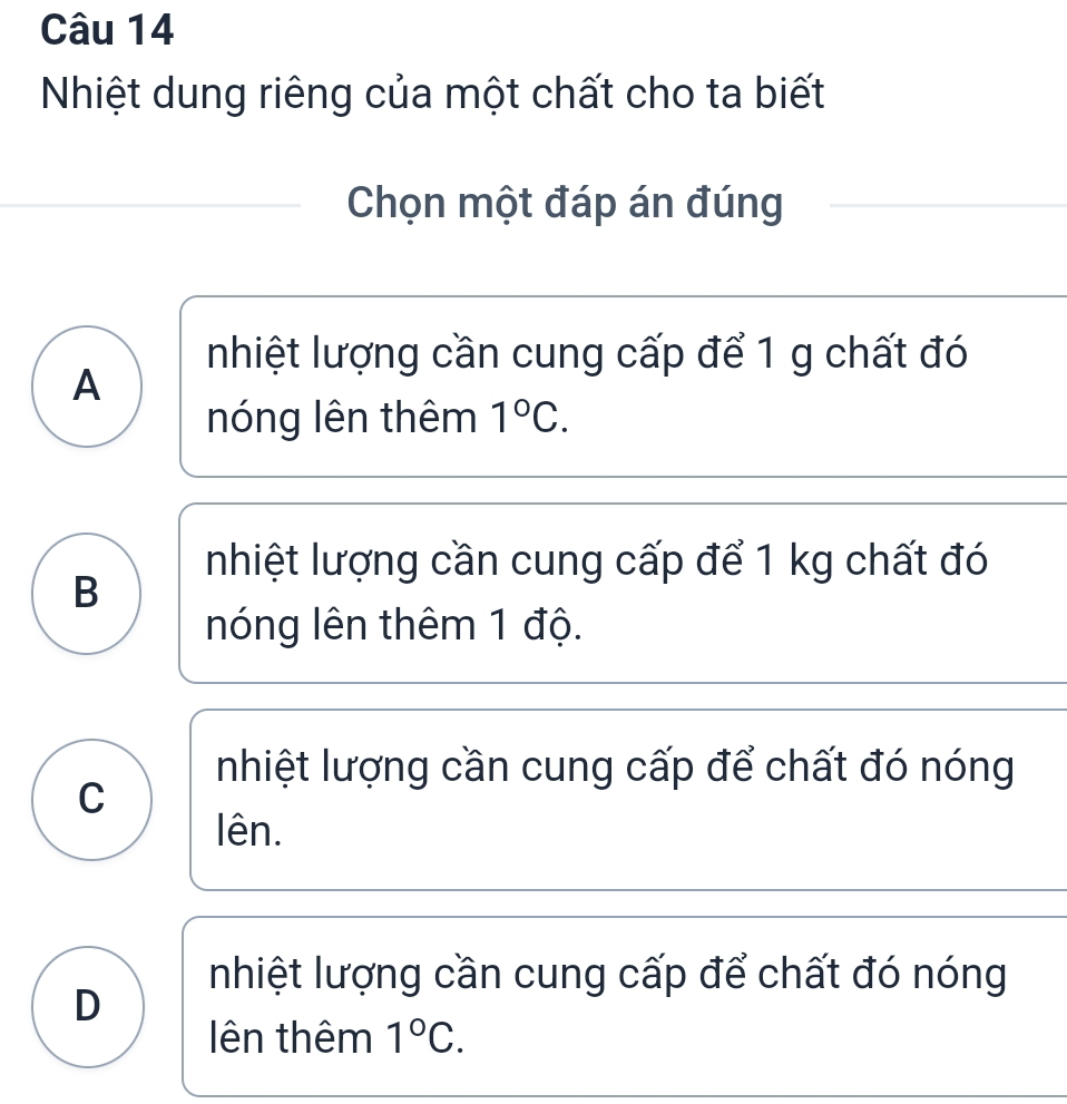 Nhiệt dung riêng của một chất cho ta biết
Chọn một đáp án đúng
nhiệt lượng cần cung cấp để 1 g chất đó
A
nóng lên thêm 1°C.
nhiệt lượng cần cung cấp để 1 kg chất đó
B
nóng lên thêm 1 độ.
nhiệt lượng cần cung cấp để chất đó nóng
C
lên.
nhiệt lượng cần cung cấp để chất đó nóng
D
ên thêm 1°C.