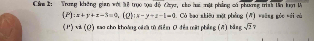 Trong không gian với hệ trục tọa độ Oxyz, cho hai mặt phẳng có phương trình lần lượt là
(P): x+y+z-3=0 (2): x-y+z-1=0. Có bao nhiêu mặt phẳng (R) vuông góc với cả
(P) và (Q) sao cho khoảng cách từ điểm O đến mặt phẳng (R) bằng sqrt(2) ?