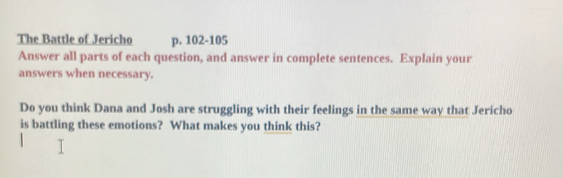 The Battle of Jericho p. 102-105
Answer all parts of each question, and answer in complete sentences. Explain your 
answers when necessary. 
Do you think Dana and Josh are struggling with their feelings in the same way that Jericho 
is battling these emotions? What makes you think this?