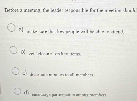 Before a meeting, the leader responsible for the meeting should
a) make sure that key people will be able to attend.
b) get "closure" on key items.
C) distribute minutes to all members.
d) encourage participation among members.