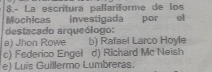 8.- La escritura pallariforme de los
Mochicas investigada por el
destacado arqueólogo:
a) Jhon Rowe b) Rafael Larco Hoyle
c) Federico Engel d) Richard Mc Neish
e) Luis Guillermo Lumbreras.