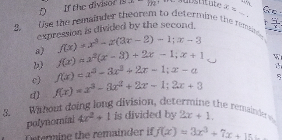 If the divisor is x^272 substitute x= tm 
2. Use the remainder theorem to determine the remaind 
expression is divided by the second. 
a) f(x)=x^3-x(3x-2)-1; x-3
b) f(x)=x^2(x-3)+2x-1; x+1
W 
c) f(x)=x^3-3x^2+2x-1; x-a
th 
d) f(x)=x^3-3x^2+2x-1; 2x+3
S 
3. Without doing long division, det 
the remainder 
polynomial 4x^2+1 is divided by 2x+1. 
Determine the remainder if f(x)=3x^3+7x+15