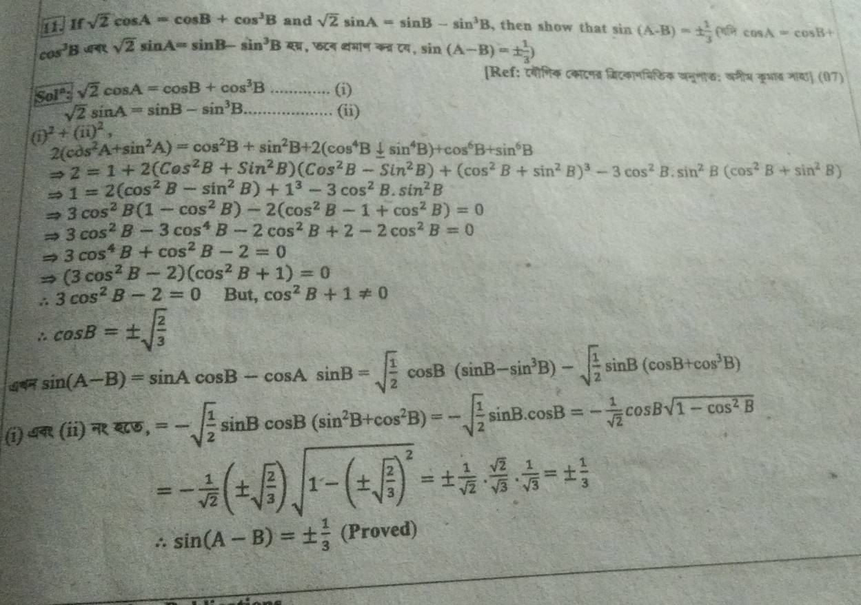 sqrt(2)cos A=cos B+cos^3B and sqrt(2)sin A=sin B-sin^3B , then show that sin (A-B)=±  1/3 (0)cos A=cos B+
cos^3B=aRsqrt(2)sin A=sin B-sin^3B=a , छटन वमान कव्र टय, sin (A-B)=±  1/3 )
[Ref: ८वीगिक टकाटनब्र बिटकाणमिठिक खनूगाफ; वगीम कृभत जाय] (07)
Sol° sqrt(2)cos A=cos B+cos^3B...........(i)
sqrt(2)sin A=sin B-sin^3B ................. (ii)
a i)^2+(ii)^2,
2(cos^2A+sin^2A)=cos^2B+sin^2B+2(cos^4B+sin^4B)+cos^6B+sin^6B
2=1+2(Cos^2B+Sin^2B)(Cos^2B-Sin^2B)+(cos^2B+sin^2B)^3-3cos^2 B. sin^2B(cos^2B+sin^2B)
1=2(cos^2B-sin^2B)+1^3-3cos^2B.sin^2B
3cos^2B(1-cos^2B)-2(cos^2B-1+cos^2B)=0
3cos^2B-3cos^4B-2cos^2B+2-2cos^2B=0
3cos^4B+cos^2B-2=0
(3cos^2B-2)(cos^2B+1)=0
∴ 3cos^2B-2=0 But, cos^2B+1!= 0
∴ cos B=± sqrt(frac 2)3
4 sin (A-B)=sin Acos B-cos Asin B=sqrt(frac 1)2cos B(sin B-sin^3B)-sqrt(frac 1)2sin B(cos B+cos^3B)
eR(ii)overline π Roverline arcsin ,=-sqrt(frac 1)2sin Bcos B(sin^2B+cos^2B)=-sqrt(frac 1)2sin B.cos B=- 1/sqrt(2) cos Bsqrt(1-cos^2B)
=- 1/sqrt(2) (± sqrt(frac 2)3)sqrt(1-(± sqrt frac 2)3)^2=±  1/sqrt(2) . sqrt(2)/sqrt(3) . 1/sqrt(3) =±  1/3 
∴ sin (A-B)=±  1/3  (Proved)