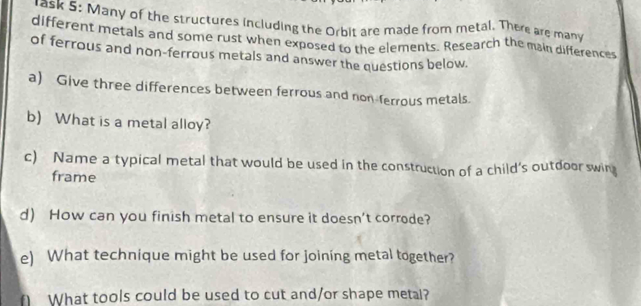 rask 5: Many of the structures including the Orbit are made from metal. There are many 
different metals and some rust when exposed to the elements. Research the main differences 
of ferrous and non-ferrous metals and answer the questions below. 
a) Give three differences between ferrous and non-ferrous metals. 
b) What is a metal alloy? 
c) Name a typical metal that would be used in the construction of a child’s outdoor swin 
frame 
d) How can you finish metal to ensure it doesn't corrode? 
e) What technique might be used for joining metal together? 
∩ What tools could be used to cut and/or shape metal?