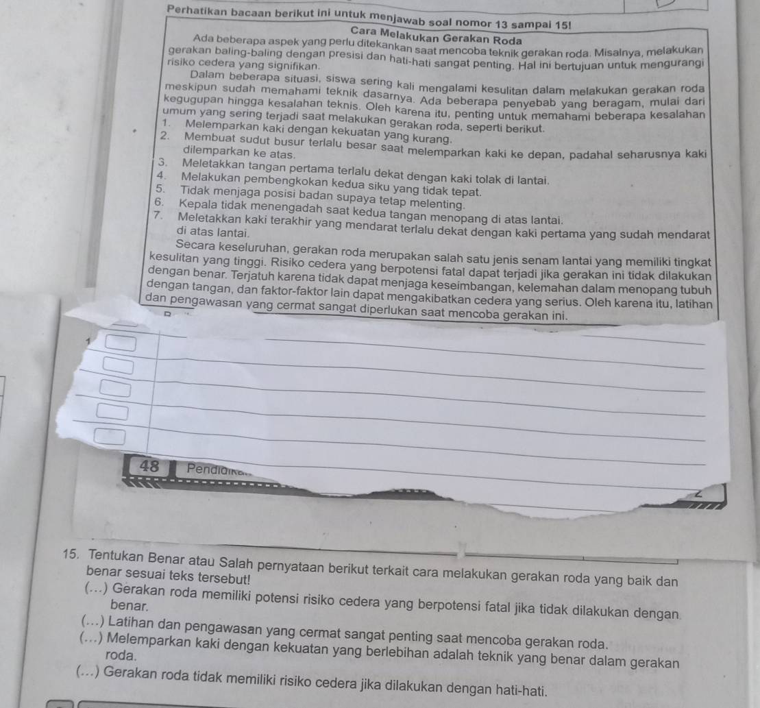 Perhatikan bacaan berikut ini untuk menjawab soal nomor 13 sampai 15!
Cara Melakukan Gerakan Roda
Ada beberapa aspek yang perlu ditekankan saat mencoba teknik gerakan roda. Misalnya, melakukan
gerakan baling-baling dengan presisi dan hati-hati sangat penting. Hal ini bertujuan untuk mengurangi
risiko cedera yang signifikan.
Dalam beberapa situasi, siswa sering kali mengalami kesulitan dalam melakukan gerakan roda
meskipun sudah memahami teknik dasarnya. Ada beberapa penyebab yang beragam, mulai dari
kegugupan hingga kesalahan teknis. Oleh karena itu, penting untuk memahami beberapa kesalahan
umum yang sering terjadi saat melakukan gerakan roda, seperti berikut.
1. Melemparkan kaki dengan kekuatan yang kurang.
2. Membuat sudut busur terlalu besar saat melemparkan kaki ke depan, padahal seharusnya kaki
dilemparkan ke atas
3. Meletakkan tangan pertama terlalu dekat dengan kaki tolak di lantai.
4. Melakukan pembengkokan kedua siku yang tidak tepat.
5. Tidak menjaga posisi badan supaya tetap melenting.
6. Kepala tidak menengadah saat kedua tangan menopang di atas lantai.
7. Meletakkan kaki terakhir yang mendarat terlalu dekat dengan kaki pertama yang sudah mendarat
di atas lantai.
Secara keseluruhan, gerakan roda merupakan salah satu jenis senam lantai yang memiliki tingkat
kesulitan yang tinggi. Risiko cedera yang berpotensi fatal dapat terjadi jika gerakan ini tidak dilakukan
dengan benar. Terjatuh karena tidak dapat menjaga keseimbangan, kelemahan dalam menopang tubuh
dengan tangan, dan faktor-faktor lain dapat mengakibatkan cedera yang serius. Oleh karena itu, latihan
dan pengawasan yang cermat sangat diperlukan saat mencoba gerakan ini.
。
_
_
_
_
_
_
_
48 Pendidika
Z
15. Tentukan Benar atau Salah pernyataan berikut terkait cara melakukan gerakan roda yang baik dan
benar sesuai teks tersebut!
(...) Gerakan roda memiliki potensi risiko cedera yang berpotensi fatal jika tidak dilakukan dengan.
benar.
(...) Latihan dan pengawasan yang cermat sangat penting saat mencoba gerakan roda.
(...) Melemparkan kaki dengan kekuatan yang berlebihan adalah teknik yang benar dalam gerakan
roda.
(...) Gerakan roda tidak memiliki risiko cedera jika dilakukan dengan hati-hati.