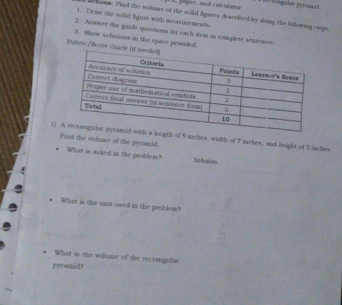 ngular pyramid
1. päper, and calculator
etons: Find the volume of the solid figures described by doing, the following steps.
1. Draw the solid figure with measurements.
2. Answer the guide questions for each item in complete sentences
3. Show solutions in the space provided.
Rubric/Score Gu
1) gth of 9 inches, width of 7 inches, and height of 5 inches.
Find the volume of the pyramid.
What is asked in the problem? Solution
. What is the unit used in the problem?
What is the volume of the rectangular
pyramid?